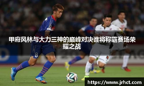 甲府风林与大力三神的巅峰对决谁将称霸赛场荣耀之战